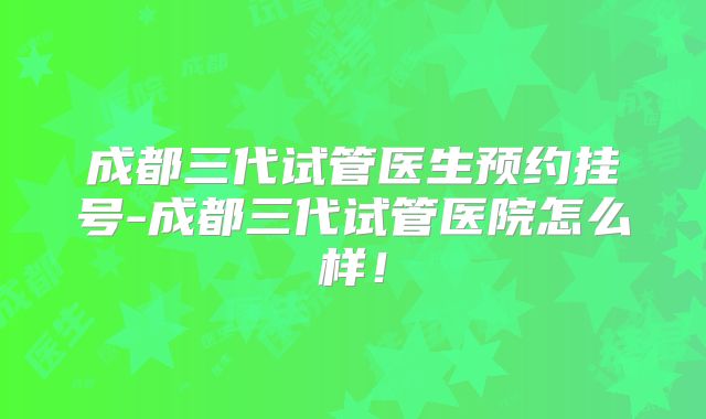 成都三代试管医生预约挂号-成都三代试管医院怎么样！