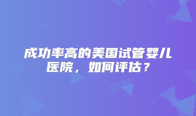 成功率高的美国试管婴儿医院，如何评估？