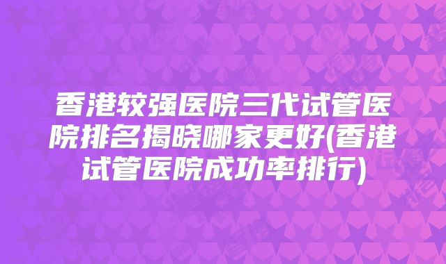 香港较强医院三代试管医院排名揭晓哪家更好(香港试管医院成功率排行)