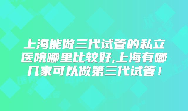 上海能做三代试管的私立医院哪里比较好,上海有哪几家可以做第三代试管！