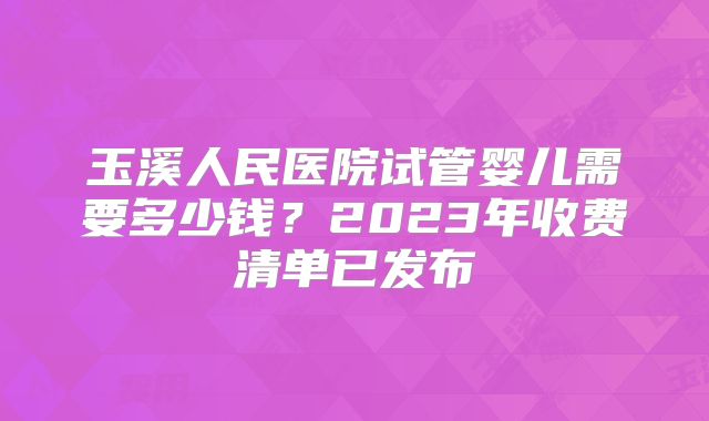 玉溪人民医院试管婴儿需要多少钱？2023年收费清单已发布