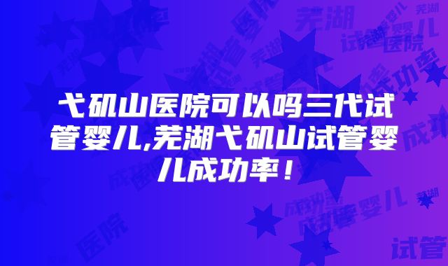 弋矶山医院可以吗三代试管婴儿,芜湖弋矶山试管婴儿成功率！