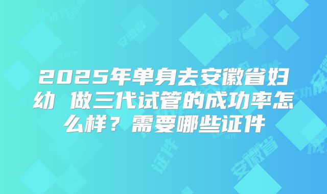 2025年单身去安徽省妇幼 做三代试管的成功率怎么样？需要哪些证件