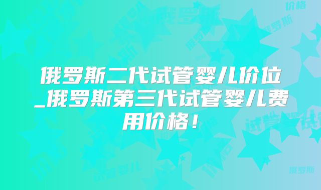 俄罗斯二代试管婴儿价位_俄罗斯第三代试管婴儿费用价格!