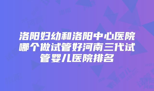 洛阳妇幼和洛阳中心医院哪个做试管好河南三代试管婴儿医院排名