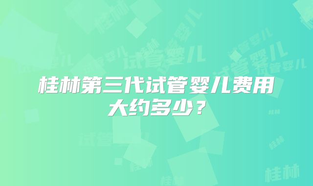 桂林第三代试管婴儿费用大约多少？