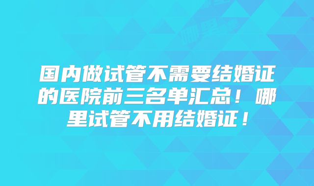 国内做试管不需要结婚证的医院前三名单汇总!哪里试管不用结婚证!