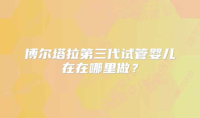 博尔塔拉第三代试管婴儿在在哪里做？