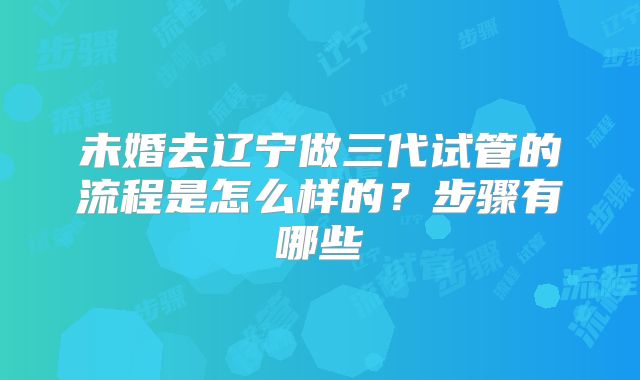 未婚去辽宁做三代试管的流程是怎么样的?步骤有哪些