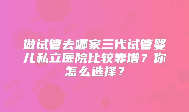 做试管去哪家三代试管婴儿私立医院比较靠谱？你怎么选择？