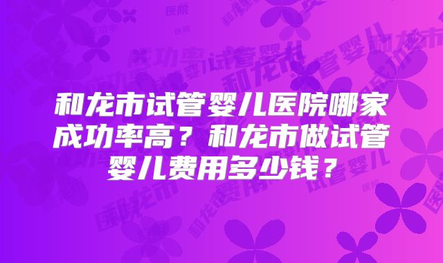 和龙市试管婴儿医院哪家成功率高?和龙市做试管婴儿费用多少钱?