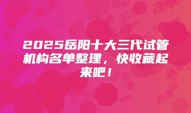 2025岳阳十大三代试管机构名单整理，快收藏起来吧！
