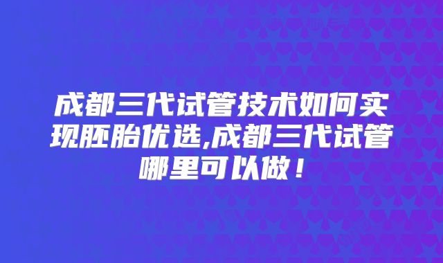 成都三代试管技术如何实现胚胎优选,成都三代试管哪里可以做！