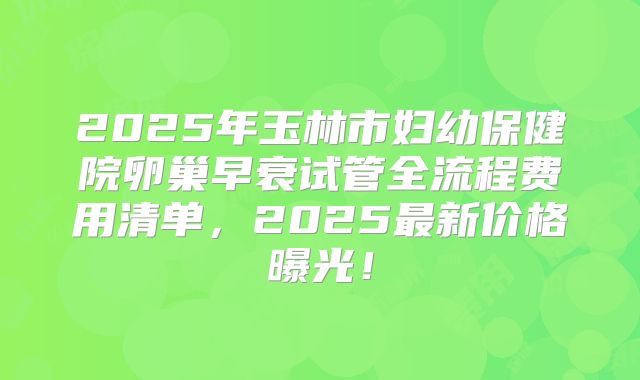 2025年玉林市妇幼保健院卵巢早衰试管全流程费用清单，2025最新价格曝光！