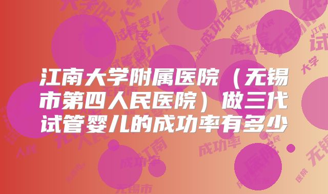江南大学附属医院（无锡市第四人民医院）做三代试管婴儿的成功率有多少