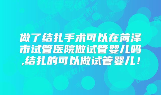 做了结扎手术可以在菏泽市试管医院做试管婴儿吗,结扎的可以做试管婴儿!