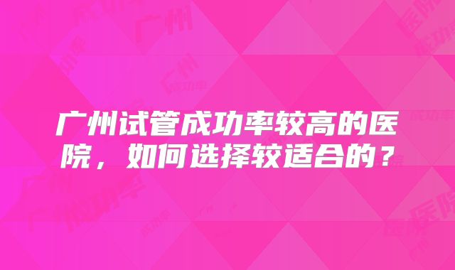 广州试管成功率较高的医院，如何选择较适合的？