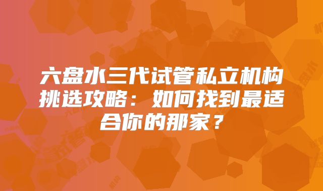 六盘水三代试管私立机构挑选攻略：如何找到最适合你的那家？