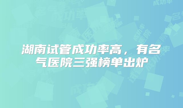 湖南试管成功率高，有名气医院三强榜单出炉