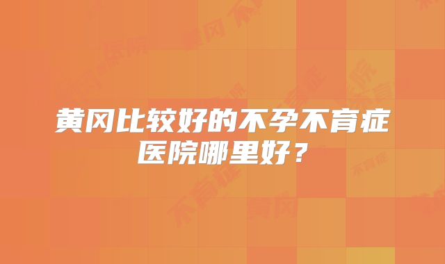 黄冈比较好的不孕不育症医院哪里好？