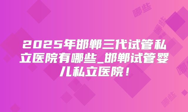 2025年邯郸三代试管私立医院有哪些_邯郸试管婴儿私立医院！