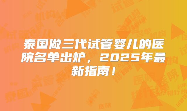 泰国做三代试管婴儿的医院名单出炉,2025年最新指南!
