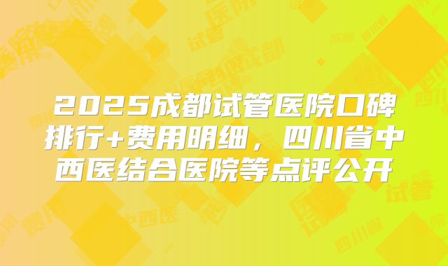 2025成都试管医院口碑排行+费用明细，四川省中西医结合医院等点评公开