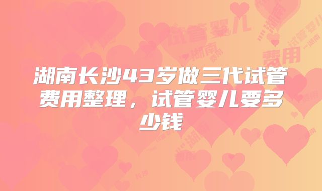 湖南长沙43岁做三代试管费用整理,试管婴儿要多少钱