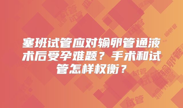 塞班试管应对输卵管通液术后受孕难题?手术和试管怎样权衡?
