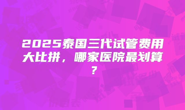 2025泰国三代试管费用大比拼,哪家医院最划算?
