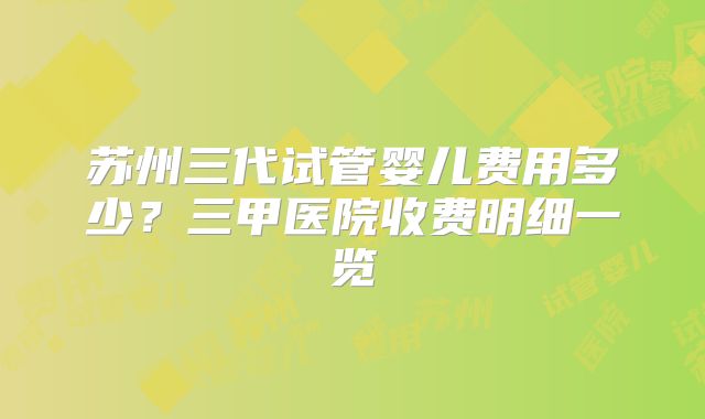 苏州三代试管婴儿费用多少?三甲医院收费明细一览