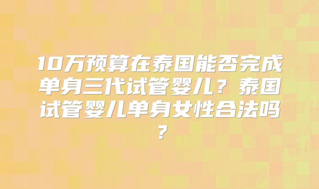 10万预算在泰国能否完成单身三代试管婴儿？泰国试管婴儿单身女性合法吗？