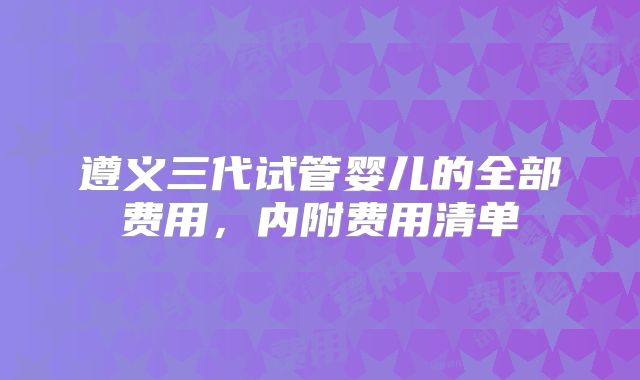 遵义三代试管婴儿的全部费用，内附费用清单