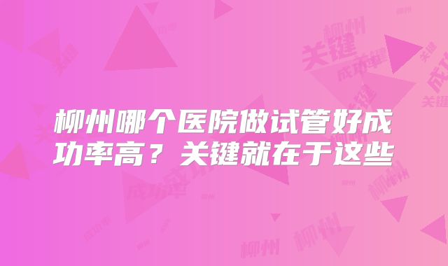柳州哪个医院做试管好成功率高?关键就在于这些