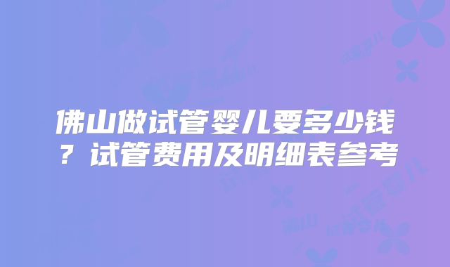佛山做试管婴儿要多少钱？试管费用及明细表参考