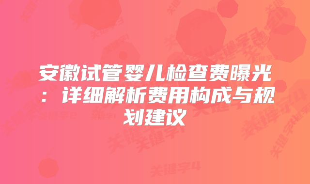 安徽试管婴儿检查费曝光：详细解析费用构成与规划建议