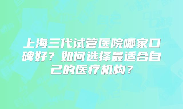 上海三代试管医院哪家口碑好？如何选择最适合自己的医疗机构？