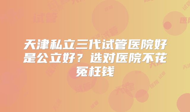 天津私立三代试管医院好是公立好?选对医院不花冤枉钱