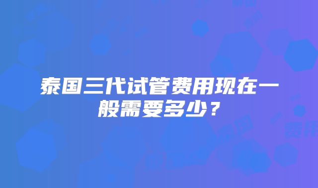 泰国三代试管费用现在一般需要多少？