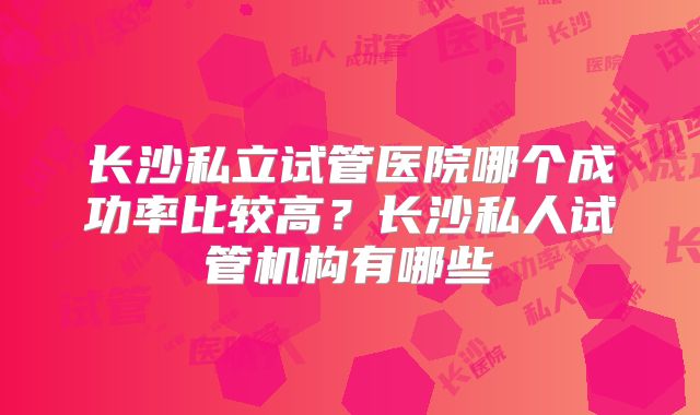 长沙私立试管医院哪个成功率比较高？长沙私人试管机构有哪些