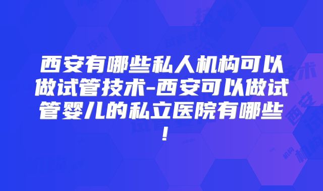 西安有哪些私人机构可以做试管技术-西安可以做试管婴儿的私立医院有哪些！