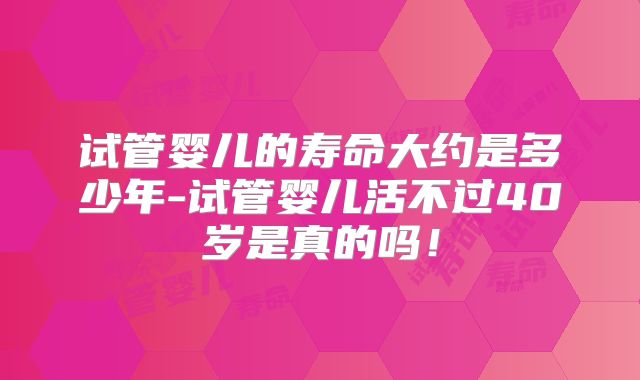 试管婴儿的寿命大约是多少年-试管婴儿活不过40岁是真的吗!
