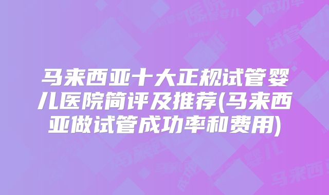 马来西亚十大正规试管婴儿医院简评及推荐(马来西亚做试管成功率和费用)