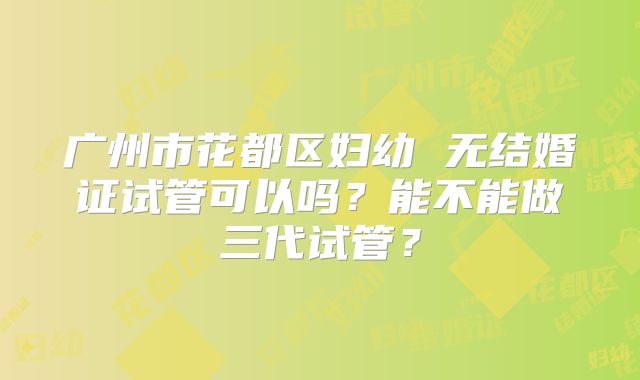 广州市花都区妇幼 无结婚证试管可以吗？能不能做三代试管？