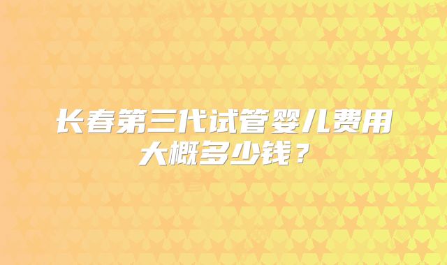 长春第三代试管婴儿费用大概多少钱？