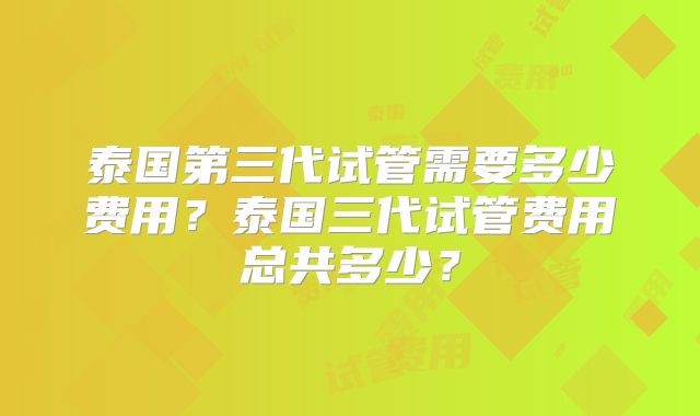 泰国第三代试管需要多少费用？泰国三代试管费用总共多少？