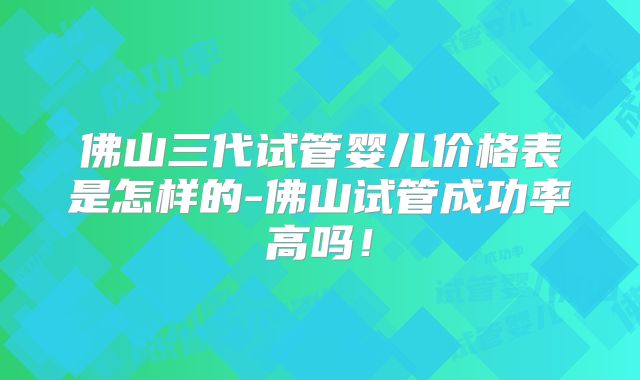 佛山三代试管婴儿价格表是怎样的-佛山试管成功率高吗！