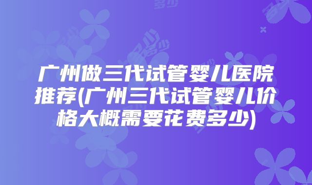 广州做三代试管婴儿医院推荐(广州三代试管婴儿价格大概需要花费多少)