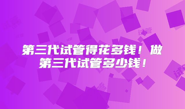 第三代试管得花多钱！做第三代试管多少钱！