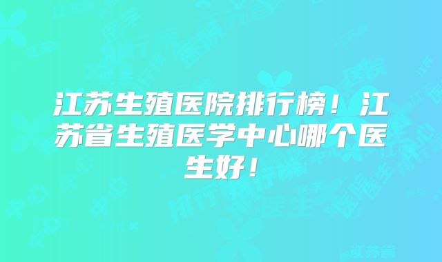江苏生殖医院排行榜！江苏省生殖医学中心哪个医生好！